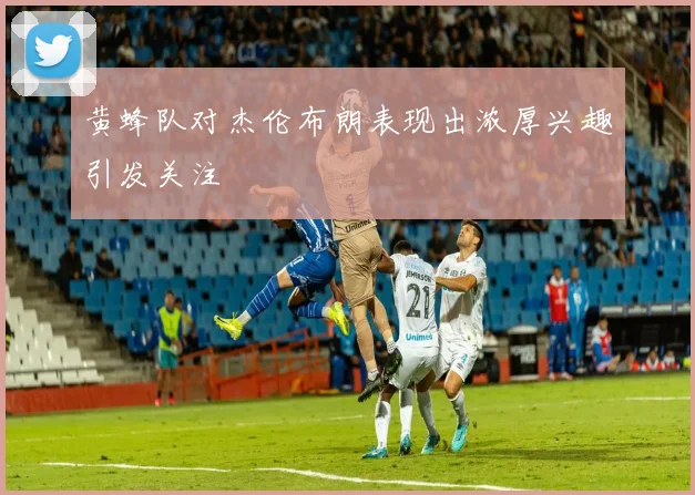 黄蜂队对杰伦布朗表现出浓厚兴趣引发关注