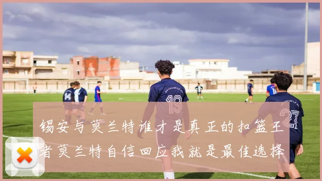 锡安与莫兰特谁才是真正的扣篮王者莫兰特自信回应我就是最佳选择