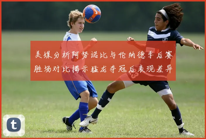 美媒分析阿努诺比与伦纳德季后赛胜场对比揭示猛龙夺冠后表现差异