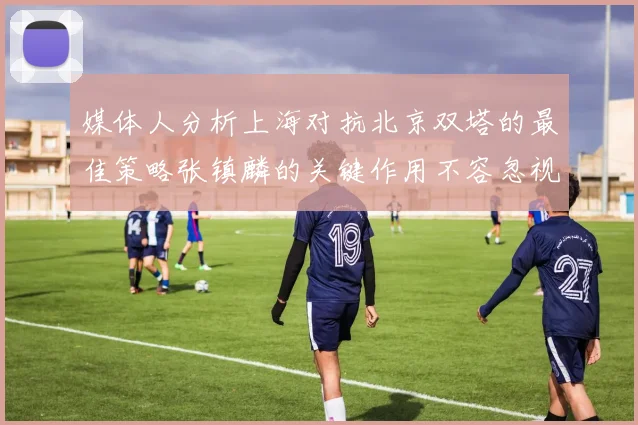 媒体人分析上海对抗北京双塔的最佳策略张镇麟的关键作用不容忽视