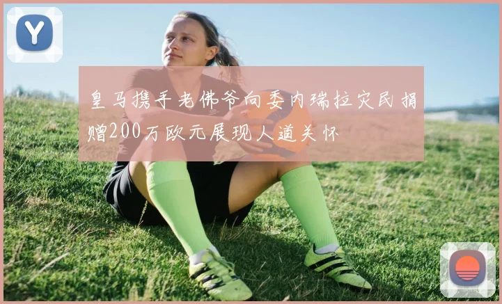 皇马携手老佛爷向委内瑞拉灾民捐赠200万欧元展现人道关怀