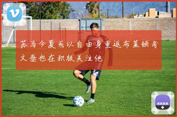 苏马今夏或以自由身重返布莱顿考文垂也在积极关注他
