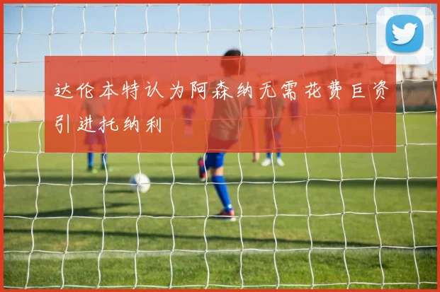 达伦本特认为阿森纳无需花费巨资引进托纳利