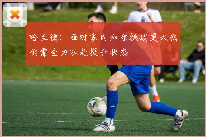 哈兰德：面对塞内加尔挑战更大我们需全力以赴提升状态