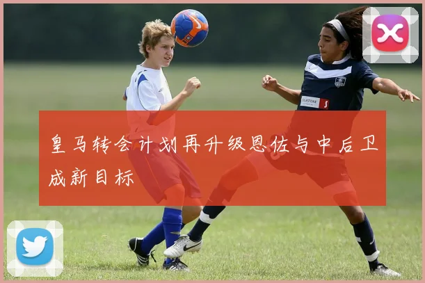 皇马转会计划再升级恩佐与中后卫成新目标
