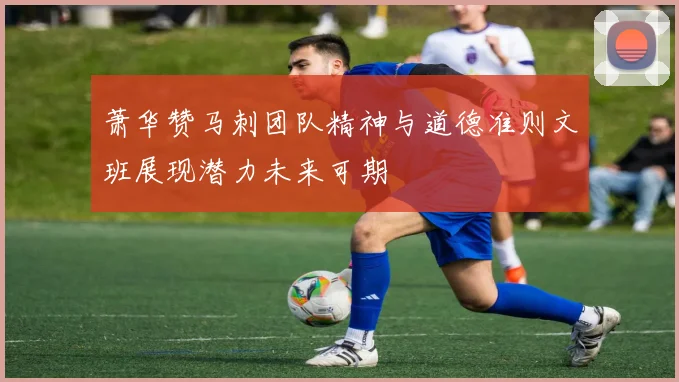 萧华赞马刺团队精神与道德准则文班展现潜力未来可期