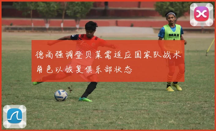 德尚强调登贝莱需适应国家队战术角色以恢复俱乐部状态