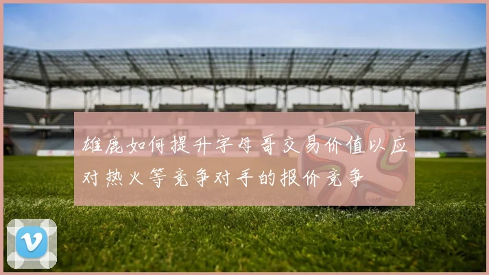 雄鹿如何提升字母哥交易价值以应对热火等竞争对手的报价竞争