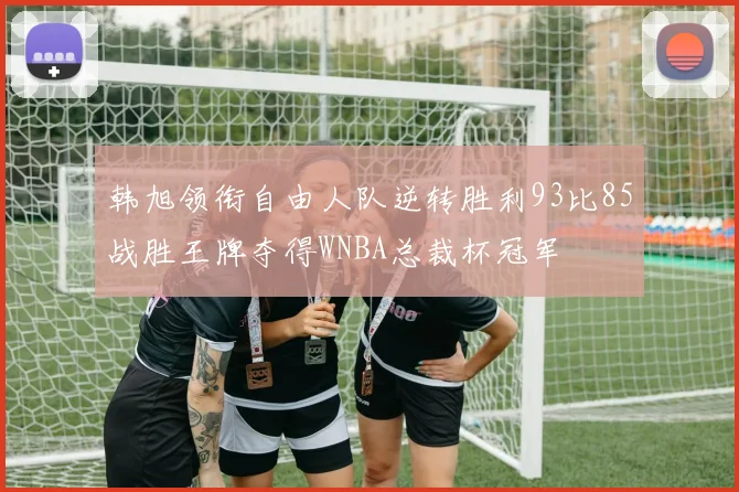 韩旭领衔自由人队逆转胜利93比85战胜王牌夺得WNBA总裁杯冠军