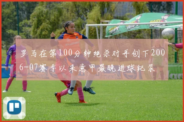 罗马在第100分钟绝杀对手创下2006-07赛季以来意甲最晚进球纪录