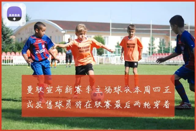 曼联宣布新赛季主场球衣本周四正式发售球员将在联赛最后两轮穿着上阵