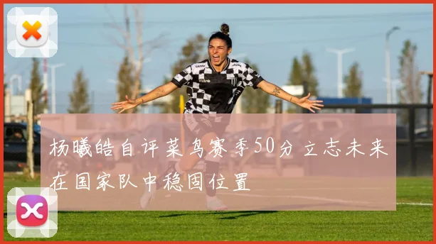 杨曦皓自评菜鸟赛季50分立志未来在国家队中稳固位置