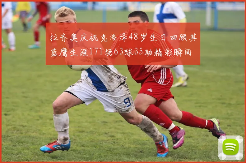 拉齐奥庆祝克洛泽48岁生日回顾其蓝鹰生涯171场63球35助精彩瞬间