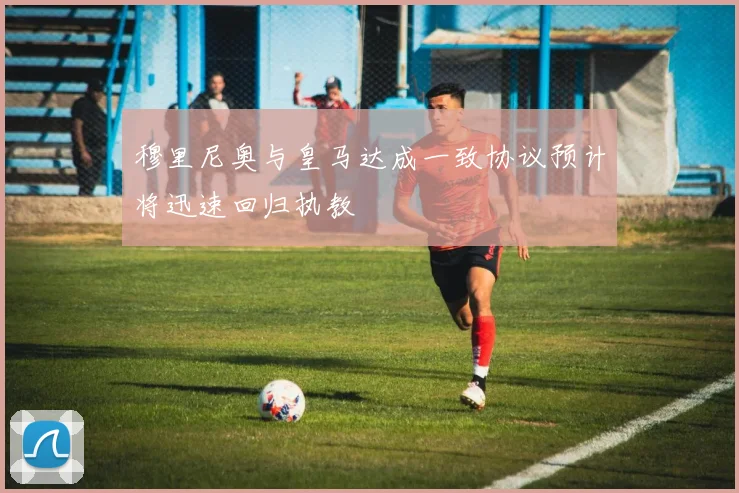 穆里尼奥与皇马达成一致协议预计将迅速回归执教