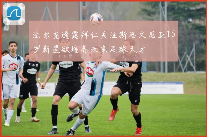 法尔克透露拜仁关注斯洛文尼亚15岁新星欲培养未来足球天才