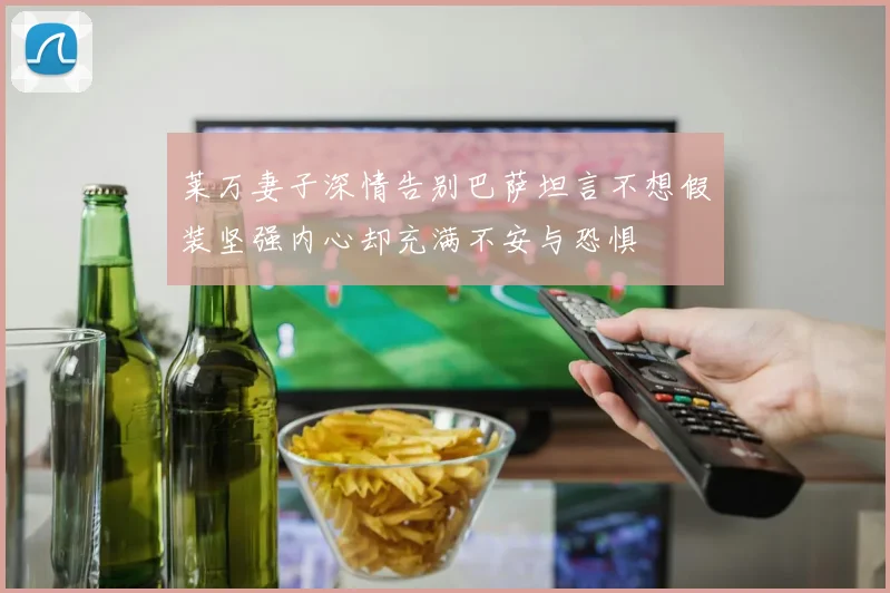 莱万妻子深情告别巴萨坦言不想假装坚强内心却充满不安与恐惧