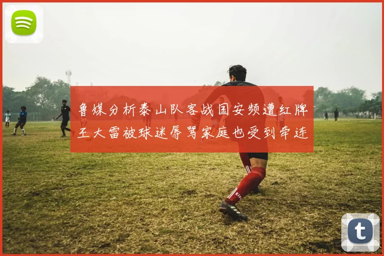 鲁媒分析泰山队客战国安频遭红牌王大雷被球迷辱骂家庭也受到牵连