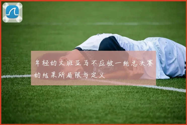 年轻的文班亚马不应被一轮总决赛的结果所局限与定义