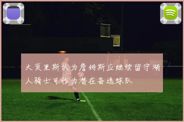 大莫里斯认为詹姆斯应继续留守湖人骑士可作为潜在备选球队