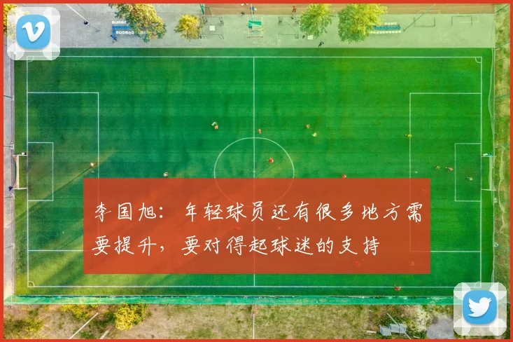 李国旭：年轻球员还有很多地方需要提升，要对得起球迷的支持