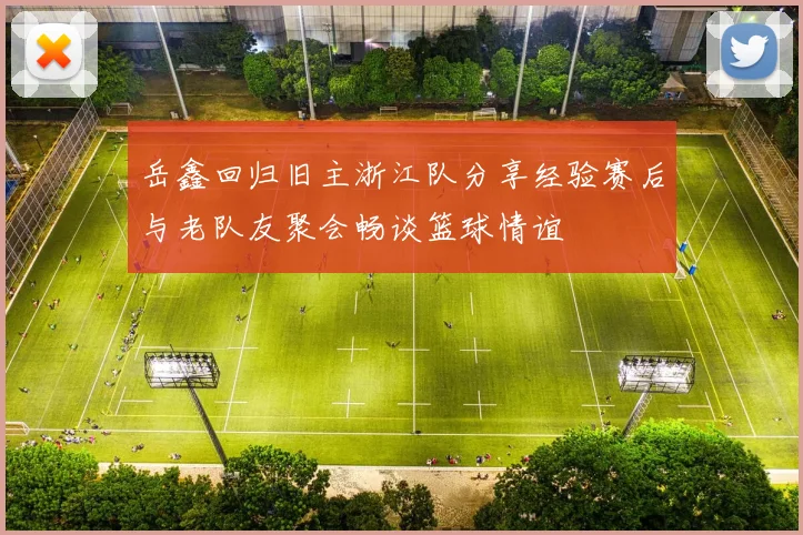 岳鑫回归旧主浙江队分享经验赛后与老队友聚会畅谈篮球情谊