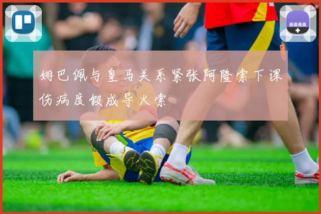 姆巴佩与皇马关系紧张阿隆索下课伤病度假成导火索